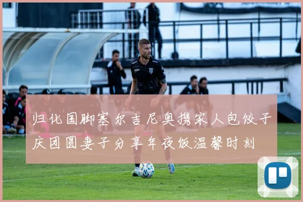 归化国脚塞尔吉尼奥携家人包饺子庆团圆妻子分享年夜饭温馨时刻