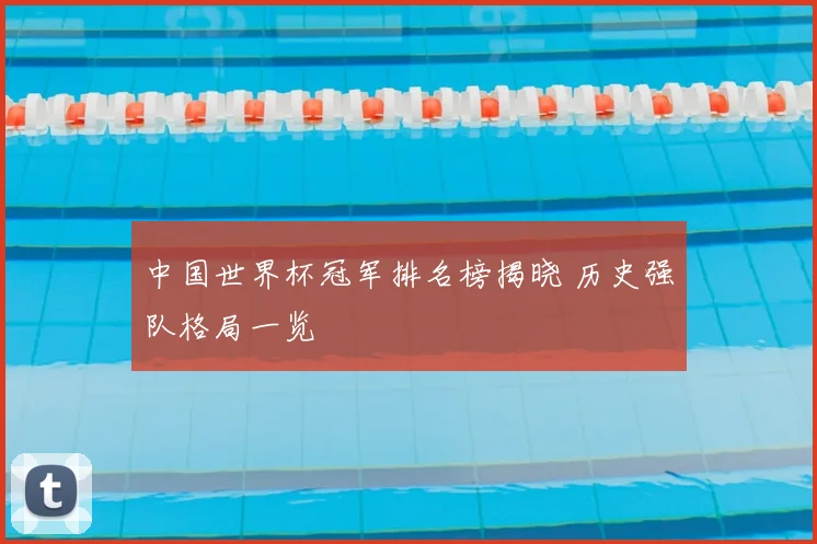 中国世界杯冠军排名榜揭晓 历史强队格局一览