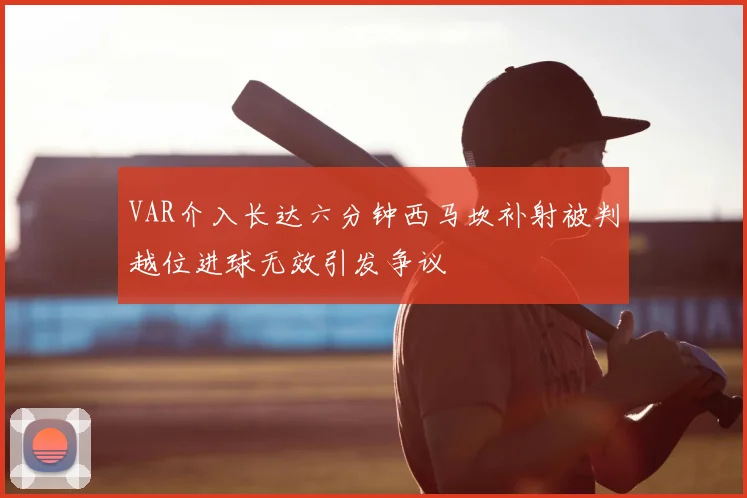 VAR介入长达六分钟西马坎补射被判越位进球无效引发争议