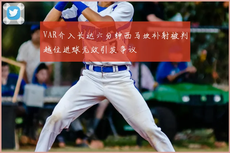 VAR介入长达六分钟西马坎补射被判越位进球无效引发争议