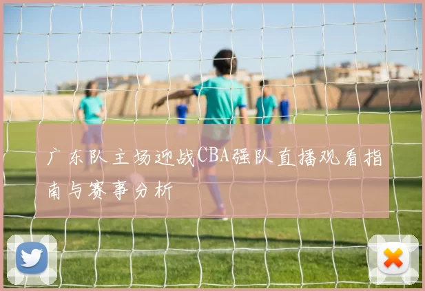 广东队主场迎战CBA强队直播观看指南与赛事分析