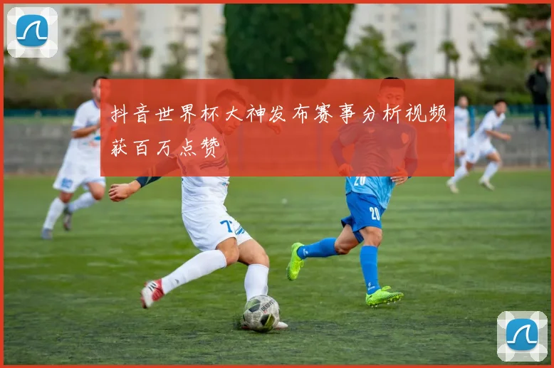 抖音世界杯大神发布赛事分析视频获百万点赞